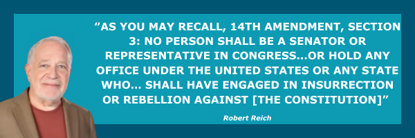 Reich: AS YOU MAY RECALL, 14TH AMENDMENT, SECTION 3: NO PERSON SHALL BE A SENATOR OR REPRESENTATIVE IN CONGRESS...OR HOLD ANY OFFICE UNDER THE UNITED STATES OR ANY STATE WHO… SHALL HAVE ENGAGED IN INSURRECTION OR REBELLION AGAINST [THE CONSTITUTION]